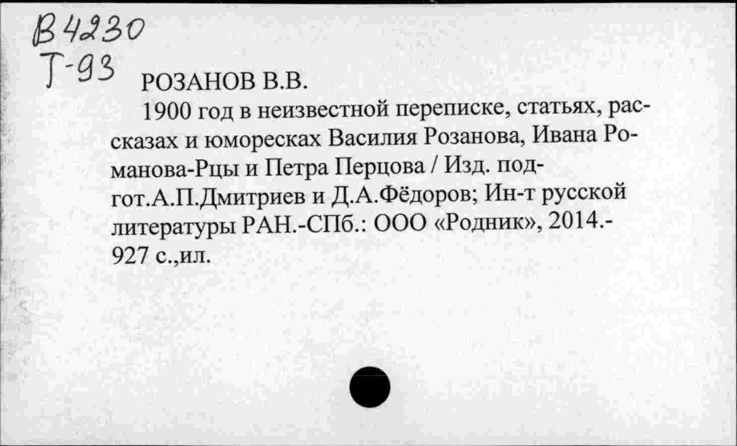 ﻿' РОЗАНОВ В.В.
1900 год в неизвестной переписке, статьях, рассказах и юморесках Василия Розанова, Ивана Ро-манова-Рцы и Петра Перцова / Изд. под-гот.А.П.Дмитриев и Д.А.Фёдоров; Ин-т русской литературы РАН.-СПб.: ООО «Родник», 2014.-927 с.,ил.